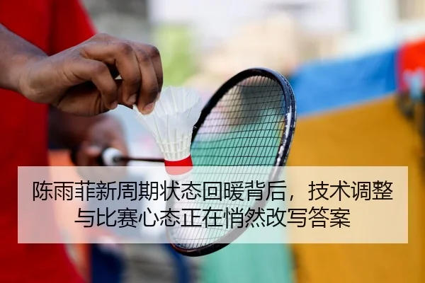 陈雨菲新周期状态回暖背后，技术调整与比赛心态正在悄然改写答案